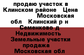 продаю участок в Клинском районе › Цена ­ 3 500 000 - Московская обл., Клинский р-н, Семенково д. Недвижимость » Земельные участки продажа   . Московская обл.